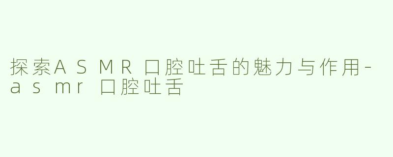 探索ASMR口腔吐舌的魅力与作用-asmr口腔吐舌