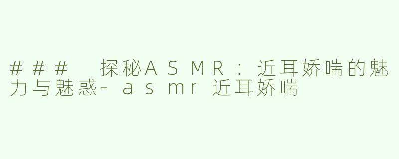 ### 探秘ASMR：近耳娇喘的魅力与魅惑-asmr近耳娇喘