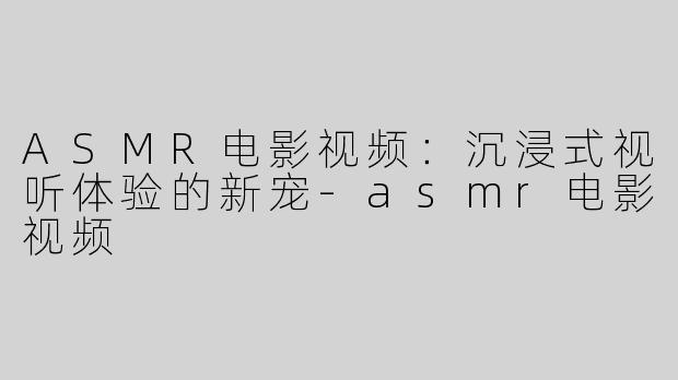 ASMR电影视频：沉浸式视听体验的新宠