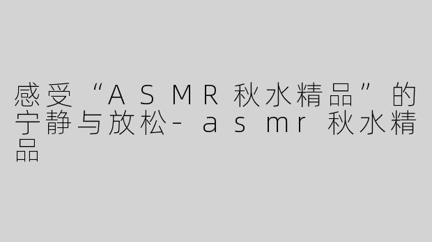 感受“ASMR秋水精品”的宁静与放松-asmr秋水精品