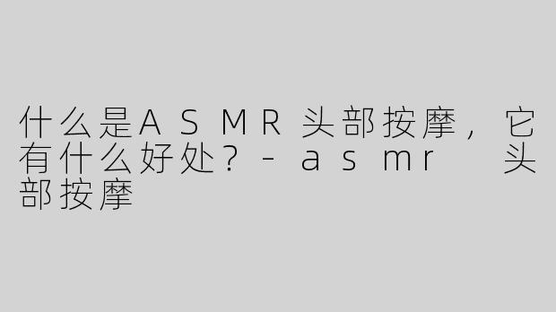 什么是ASMR头部按摩，它有什么好处？