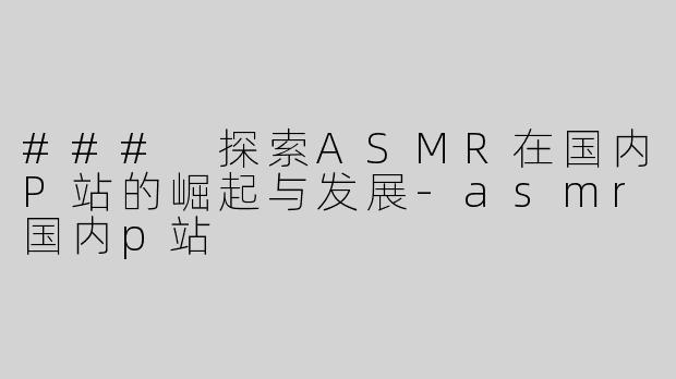 ### 探索ASMR在国内P站的崛起与发展-asmr国内p站