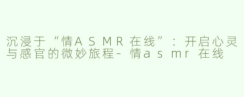 沉浸于“情ASMR在线”：开启心灵与感官的微妙旅程-情asmr在线