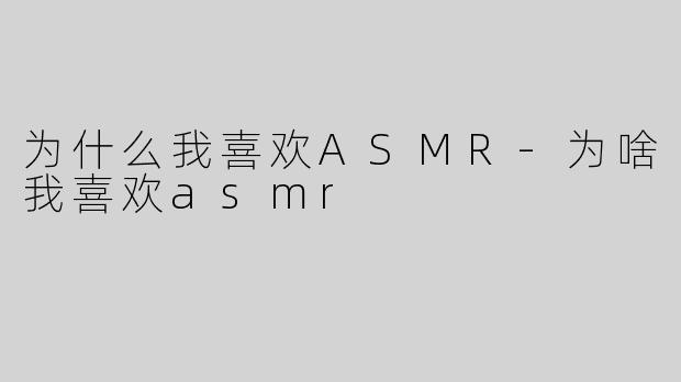 为什么我喜欢ASMR-为啥我喜欢asmr