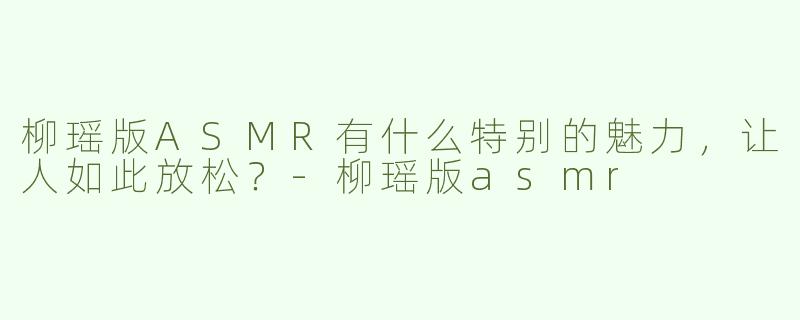 柳瑶版ASMR有什么特别的魅力，让人如此放松？