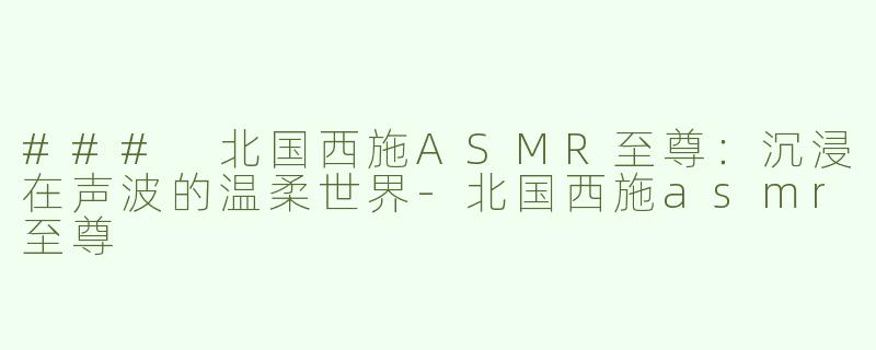 ### 北国西施ASMR至尊：沉浸在声波的温柔世界-北国西施asmr至尊