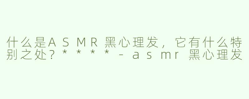 什么是ASMR黑心理发，它有什么特别之处？****