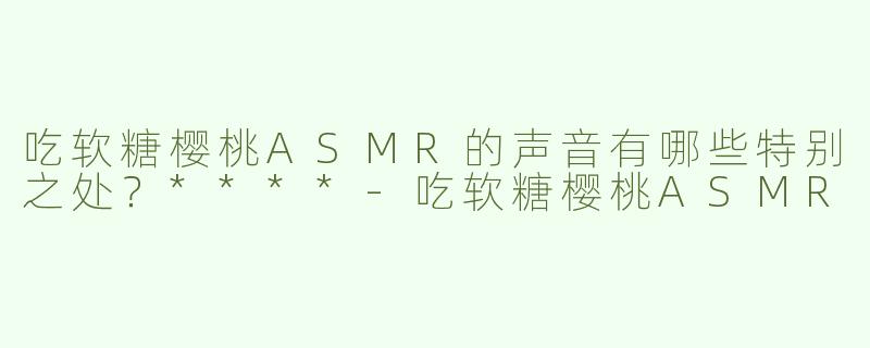 吃软糖樱桃ASMR的声音有哪些特别之处？****-吃软糖樱桃ASMR
