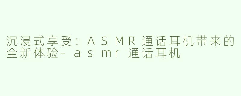 沉浸式享受：ASMR通话耳机带来的全新体验-asmr通话耳机