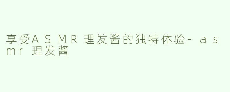 享受ASMR理发酱的独特体验-asmr理发酱