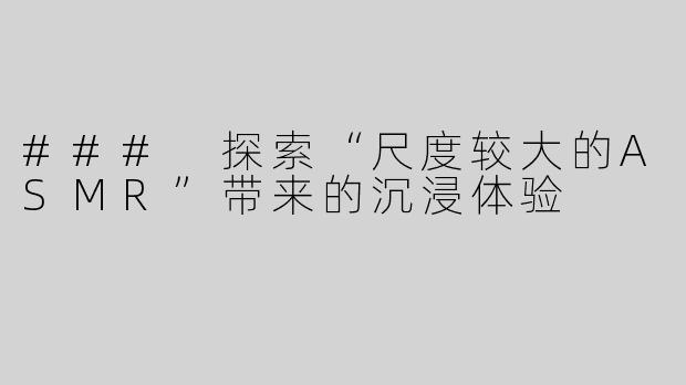 ### 探索“尺度较大的ASMR”带来的沉浸体验