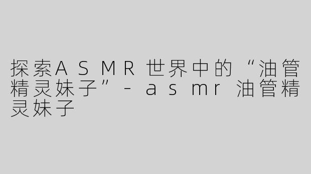 探索ASMR世界中的“油管精灵妹子”-asmr油管精灵妹子