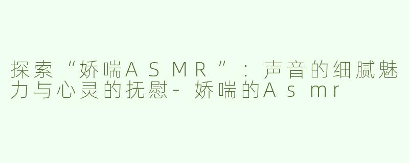 探索“娇喘ASMR”：声音的细腻魅力与心灵的抚慰-娇喘的Asmr
