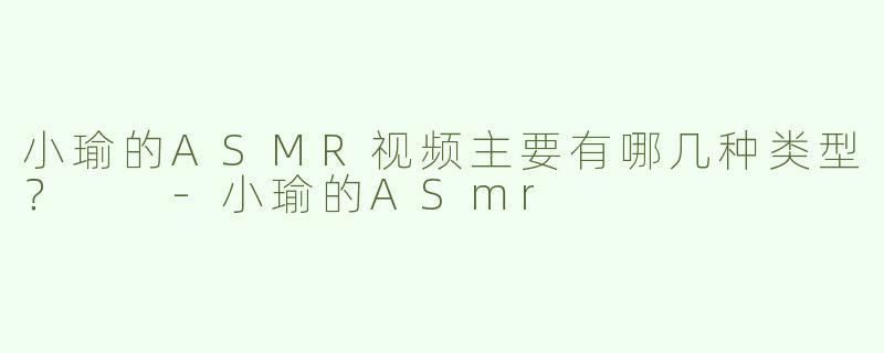 小瑜的ASMR视频主要有哪几种类型？  