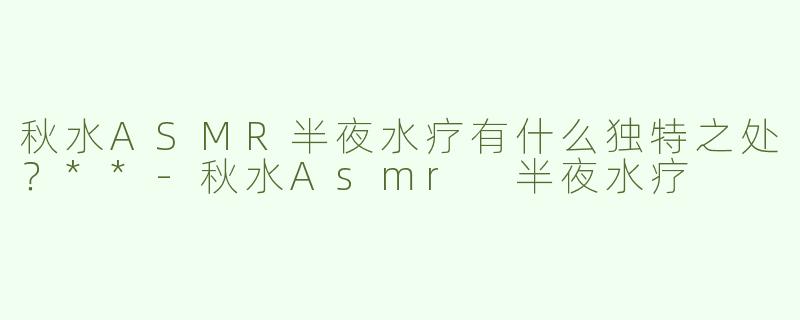 秋水ASMR半夜水疗有什么独特之处？**