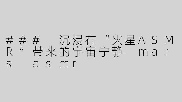 ### 沉浸在“火星ASMR”带来的宇宙宁静-mars asmr