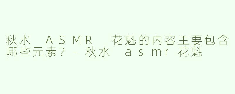 秋水 ASMR 花魁的内容主要包含哪些元素？