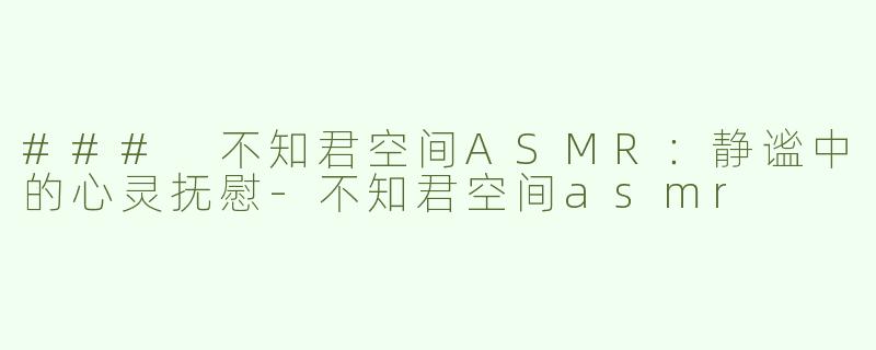 ### 不知君空间ASMR：静谧中的心灵抚慰-不知君空间asmr