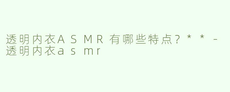 透明内衣ASMR有哪些特点？**