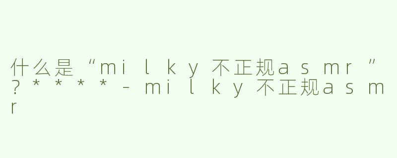 什么是“milky不正规asmr”？****