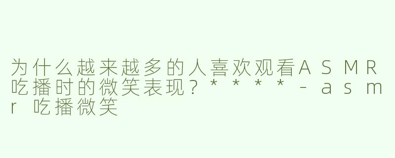 为什么越来越多的人喜欢观看ASMR吃播时的微笑表现？****