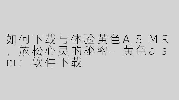 如何下载与体验黄色ASMR，放松心灵的秘密-黄色asmr软件下载