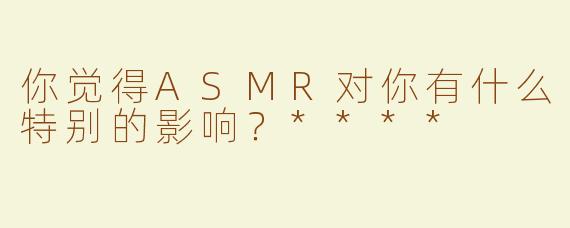 你觉得ASMR对你有什么特别的影响？****