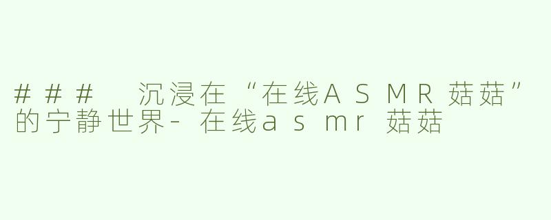 ### 沉浸在“在线ASMR菇菇”的宁静世界-在线asmr菇菇