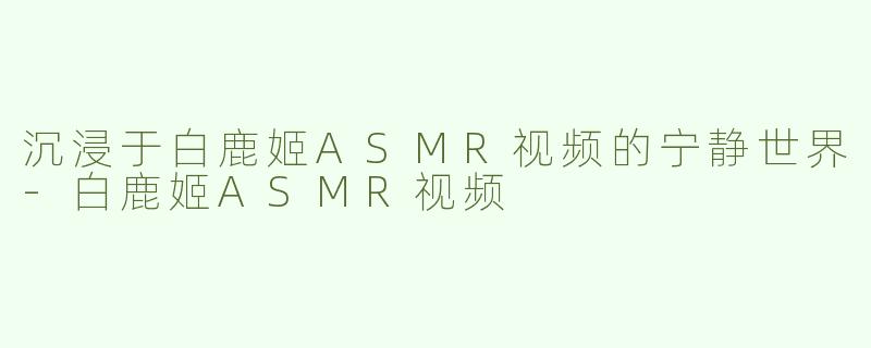 沉浸于白鹿姬ASMR视频的宁静世界-白鹿姬ASMR视频