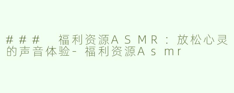 ### 福利资源ASMR：放松心灵的声音体验-福利资源Asmr