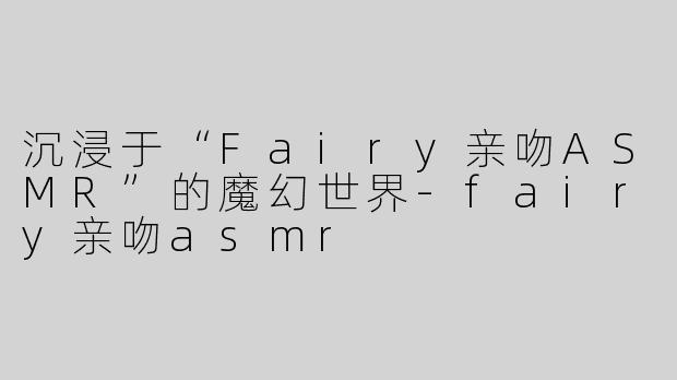 沉浸于“Fairy亲吻ASMR”的魔幻世界-fairy亲吻asmr