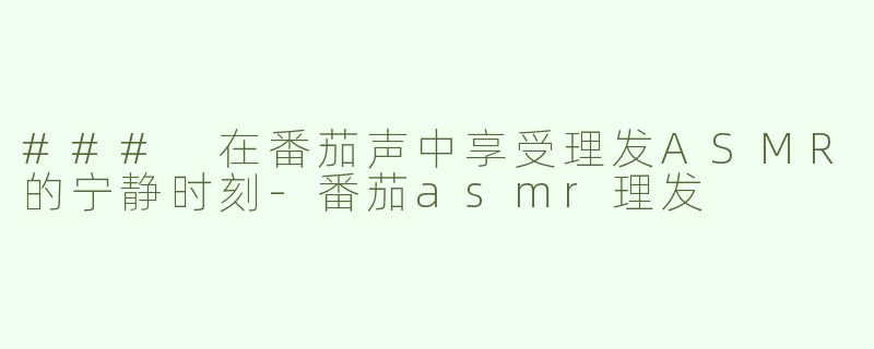 ### 在番茄声中享受理发ASMR的宁静时刻-番茄asmr理发