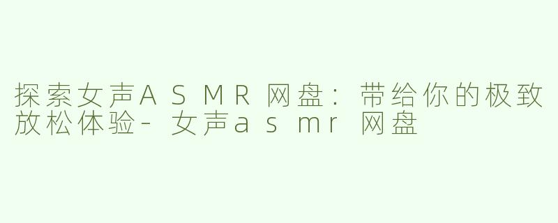 探索女声ASMR网盘：带给你的极致放松体验-女声asmr网盘
