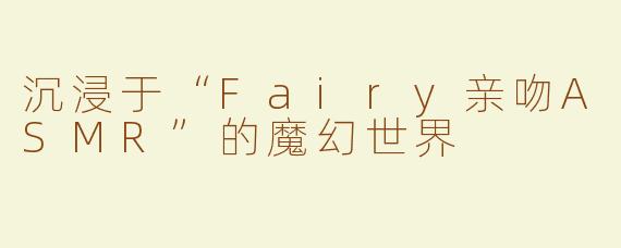 沉浸于“Fairy亲吻ASMR”的魔幻世界