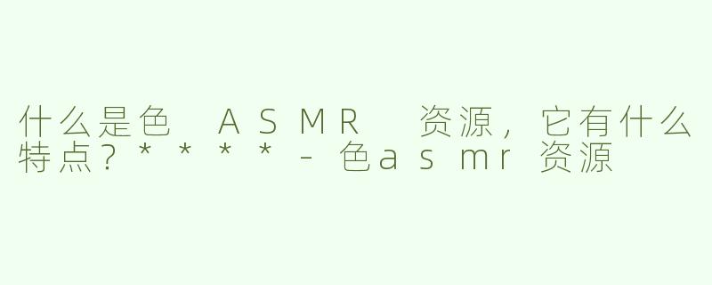 什么是色 ASMR 资源，它有什么特点？****