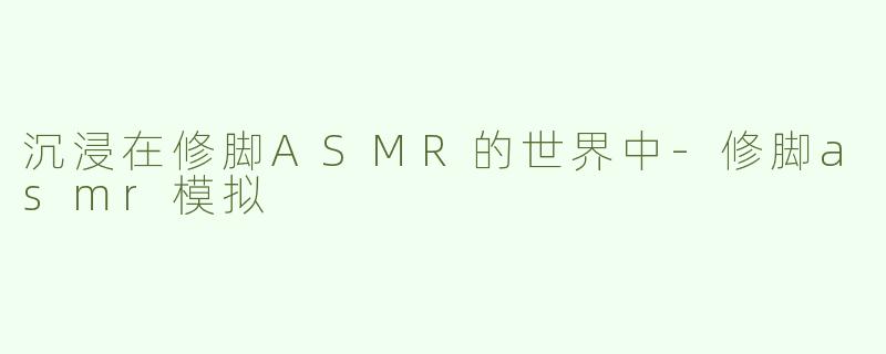 沉浸在修脚ASMR的世界中