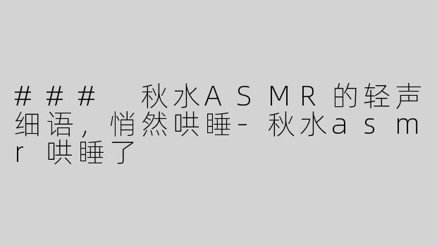### 秋水ASMR的轻声细语，悄然哄睡-秋水asmr哄睡了