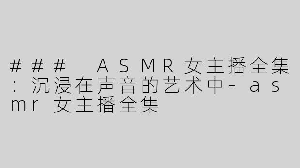 ### ASMR女主播全集：沉浸在声音的艺术中-asmr女主播全集