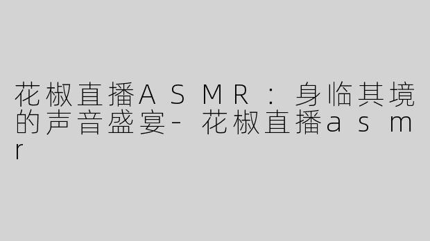 花椒直播ASMR：身临其境的声音盛宴-花椒直播asmr