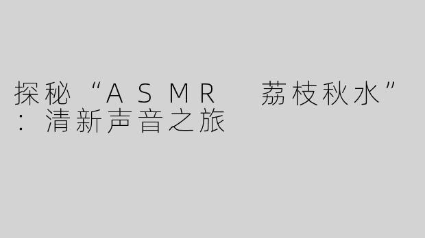 探秘“ASMR 荔枝秋水”：清新声音之旅