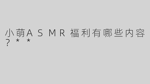 小萌ASMR福利有哪些内容？**