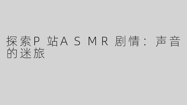 探索P站ASMR剧情：声音的迷旅