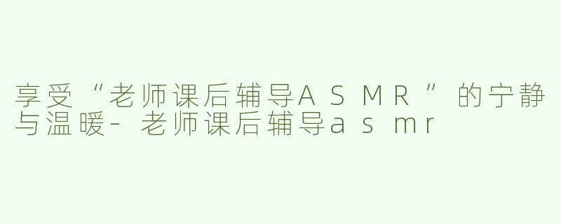 享受“老师课后辅导ASMR”的宁静与温暖