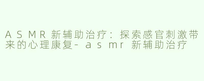 ASMR新辅助治疗：探索感官刺激带来的心理康复-asmr新辅助治疗