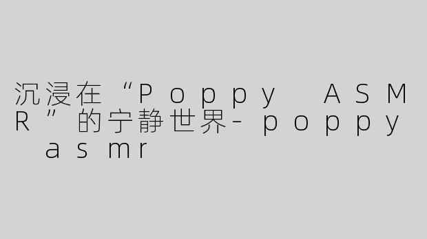 沉浸在“Poppy ASMR”的宁静世界-poppy asmr