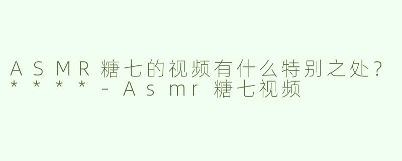 ASMR糖七的视频有什么特别之处？****