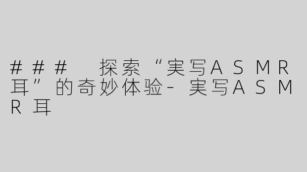 ### 探索“実写ASMR耳”的奇妙体验-実写ASMR耳
