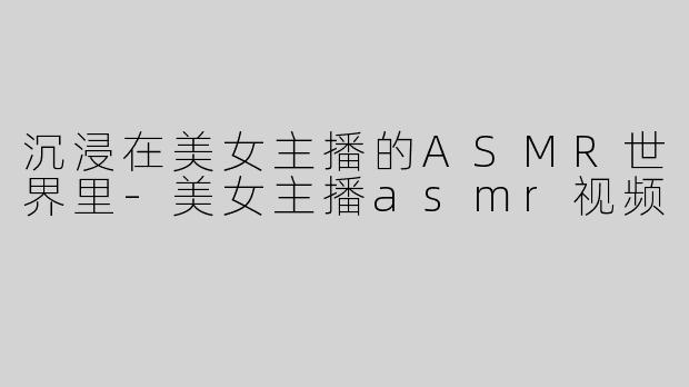 沉浸在美女主播的ASMR世界里-美女主播asmr视频