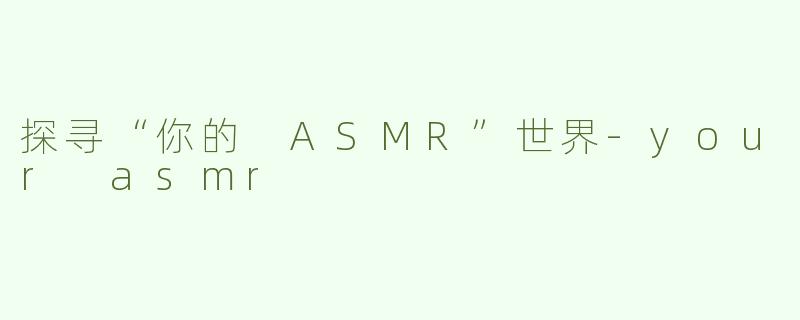 探寻“你的 ASMR”世界-your asmr