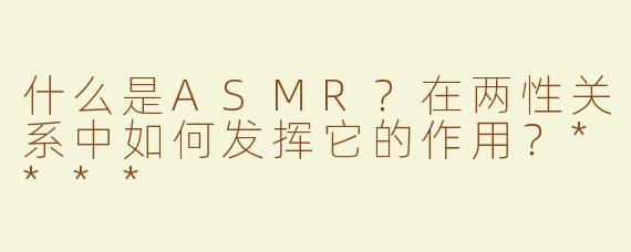 什么是ASMR？在两性关系中如何发挥它的作用？****